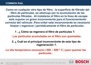 85
COMMON RAIL
AA/SEI 3 JGA | 16.05.2005 | © Alle Rechte bei Robert Bosch GmbH, auch für den Fall von Schutzrechtsanmeldungen. Jede Verfügungsbefugnis,
wie Kopier- und Weitergaberecht, bei uns.
Como en cualquier otro tipo de filtro , la superficie de filtrado del
filtro de partículas ,se obstruye por la acumulación de las
partículas filtradas . Al instalarse el filtro en la línea de escape
esto supone un grave inconveniente para el funcionamiento
correcto del vehículo .Para evitar este inconveniente es necesario
limpiar ( regenerar ) periódicamente el filtro de partículas .
1 . ¿ Cómo se regenera el filtro de partículas ?.
Las partículas acumuladas en el filtro son quemadas .
2. ¿ Cuál es el principal inconveniente de este tipo de
regeneración ?.
La alta temperatura necesaria ( 500 – 600 º C ) para quemar las
partículas .
 