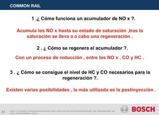 91
COMMON RAIL
AA/SEI 3 | 16.05.2005 | © Alle Rechte bei Robert Bosch GmbH, auch für den Fall von Schutzrechtsanmeldungen. Jede Verfügungsbefugnis, wie
Kopier- und Weitergaberecht, bei uns.
1 .¿ Cómo funciona un acumulador de NO x ?.
Acumula los NO x hasta su estado de saturación ,tras la
saturación se lleva a a cabo una regeneración .
2 . ¿ Cómo se regenera el acumulador ?.
Con un proceso de reducción , entre los NO x , CO y HC .
3 . ¿ Cómo se consigue el nivel de HC y CO necesarios para la
regeneración ?.
Existen varias posibilidades , la más utilizada es la postinyección .
 