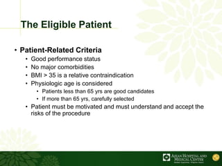The Eligible Patient
• Patient-Related Criteria
• Good performance status
• No major comorbidities
• BMI > 35 is a relative contraindication
• Physiologic age is considered
• Patients less than 65 yrs are good candidates
• If more than 65 yrs, carefully selected
• Patient must be motivated and must understand and accept the
risks of the procedure
 