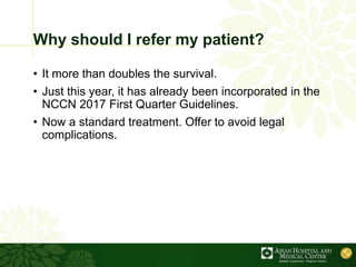 Why should I refer my patient?
• It more than doubles the survival.
• Just this year, it has already been incorporated in the
NCCN 2017 First Quarter Guidelines.
• Now a standard treatment. Offer to avoid legal
complications.
 