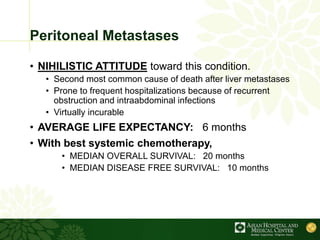 Peritoneal Metastases
• NIHILISTIC ATTITUDE toward this condition.
• Second most common cause of death after liver metastases
• Prone to frequent hospitalizations because of recurrent
obstruction and intraabdominal infections
• Virtually incurable
• AVERAGE LIFE EXPECTANCY: 6 months
• With best systemic chemotherapy,
• MEDIAN OVERALL SURVIVAL: 20 months
• MEDIAN DISEASE FREE SURVIVAL: 10 months
 