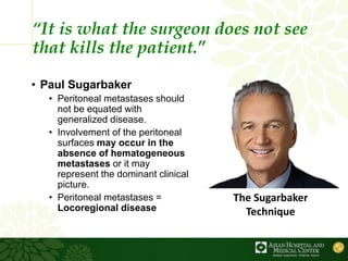 “It is what the surgeon does not see
that kills the patient.”
• Paul Sugarbaker
• Peritoneal metastases should
not be equated with
generalized disease.
• Involvement of the peritoneal
surfaces may occur in the
absence of hematogeneous
metastases or it may
represent the dominant clinical
picture.
• Peritoneal metastases =
Locoregional disease
The Sugarbaker
Technique
 