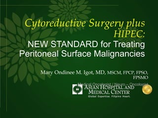 Cytoreductive Surgery plus
HIPEC:
NEW STANDARD for Treating
Peritoneal Surface Malignancies
Mary Ondinee M. Igot, MD, MSCM, FPCP, FPSO,
FPSMO
Medical Oncologist / Neuro – Oncologist
 