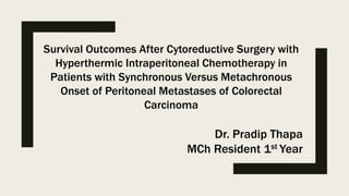 Survival Outcomes After Cytoreductive Surgery with
Hyperthermic Intraperitoneal Chemotherapy in
Patients with Synchronous Versus Metachronous
Onset of Peritoneal Metastases of Colorectal
Carcinoma
Dr. Pradip Thapa
MCh Resident 1st Year
 