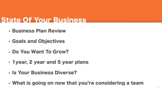 16
State Of Your Business
• Business Plan Review
• Goals and Objectives
• Do You Want To Grow?
• 1year, 2 year and 5 year plans
• Is Your Business Diverse?
• What is going on now that you re considering a team
 