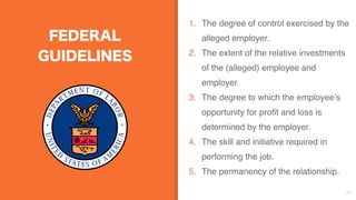 FEDERAL
GUIDELINES
1. The degree of control exercised by the
alleged employer.
2. The extent of the relative investments
of the (alleged) employee and
employer. 
3. The degree to which the employee’s
opportunity for profit and loss is
determined by the employer. 
4. The skill and initiative required in
performing the job.
5. The permanency of the relationship. 
34
 