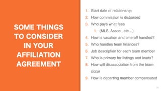 SOME THINGS
TO CONSIDER
IN YOUR
AFFILIATION
AGREEMENT
1. Start date of relationship
2. How commission is disbursed
3. Who pays what fees
1. (MLS, Assoc., etc…)
4. How is vacation and time-off handled?
5. Who handles team finances?
6. Job description for each team member
7. Who is primary for listings and leads?
8. How will disassociation from the team
occur
9. How is departing member compensated
38
 