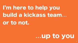 I m here to help you
build a kickass team…
or to not.
6
…up to you
 