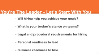 9
You re The Leader - Let s Start With You
• Will hiring help you achieve your goals?
• What Is your broker s stance on teams?
• Legal and procedural requirements for hiring
• Personal readiness to lead
• Business readiness to hire
 