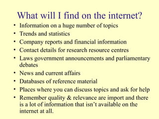 What will I find on the internet? Information on a huge number of topics Trends and statistics Company reports and financial information Contact details for research resource centres Laws government announcements and parliamentary debates News and current affairs Databases of reference material Places where you can discuss topics and ask for help Remember quality & relevance are import and there is a lot of information that isn’t available on the internet at all. 