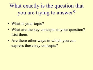 What exactly is the question that you are trying to answer? What is your topic? What are the key concepts in your question?List them. Are there other ways in which you can express these key concepts? 
