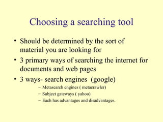 Choosing a searching tool Should be determined by the sort of material you are looking for 3 primary ways of searching the internet for documents and web pages 3 ways- search engines  (google) Metasearch engines ( metacrawler) Subject gateways ( yahoo) Each has advantages and disadvantages. 