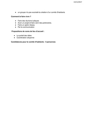 13/11/2017
● un​ ​groupe​ ​n'a​ ​pas​ ​souhaité​ ​la​ ​création​ ​d’un​ ​comité​ ​d'habitants
Comment​ ​le​ ​faire​ ​vivre ?
● Faire​ ​des​ ​réunions​ ​ludiques
● Avoir​ ​un​ ​projet​ ​et​ ​faire​ ​venir​ ​des​ ​partenaires.
● Faire​ ​un​ ​apéro​ ​réseau
● Par​ ​la​ ​communication
​ ​Propositions​ ​de​ ​noms​ ​de​ ​lieu​ ​d’accueil :
● Le​ ​portail​ ​des​ ​idées
● Coordination​ ​citoyenne
Candidatures​ ​pour​ ​le​ ​comité​ ​d’habitants​ ​:​ ​5​ ​personnes
 
