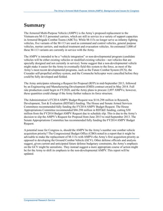 The Army’s Armored Multi-Purpose Vehicle (AMPV): Background and Issues for Congress
Congressional Research Service
Summary
The Armored Multi-Purpose Vehicle (AMPV) is the Army’s proposed replacement to the
Vietnam-era M-113 personnel carriers, which are still in service in a variety of support capacities
in Armored Brigade Combat Teams (ABCTs). While M-113s no longer serve as infantry fighting
vehicles, five variants of the M-113 are used as command and control vehicles, general purpose
vehicles, mortar carriers, and medical treatment and evacuation vehicles. An estimated 3,000 of
these M-113 variants are currently in service with the Army.
The AMPV is intended to be a “vehicle integration” or non-developmental program (candidate
vehicles will be either existing vehicles or modified existing vehicles—not vehicles that are
specially designed and not currently in service). Some suggest that a non-developmental vehicle
might make it easier for the Army to eventually field this system to the force, as most of the
Army’s most recent developmental programs, such as the Future Combat System (FCS), the
Crusader self-propelled artillery system, and the Comanche helicopter were cancelled before they
could be fully developed and fielded.
The Army anticipates releasing a Request for Proposal (RFP) in mid-September 2013, followed
by an Engineering and Manufacturing Development (EMD) contract award in May 2014. Full
rate production could begin in FY2020, and the Army plans to procure 2,897 AMPVs; however,
these quantities could change if the Army further reduces its force structure.
The Administration’s FY2014 AMPV Budget Request was $116.298 million in Research,
Development, Test & Evaluation (RDT&E) funding. The House and Senate Armed Services
Committees recommended fully funding the FY2014 AMPV Budget Request. The House
Appropriations Committee recommended $86.298 million in RDT&E funding, cutting $30
million from the FY2014 Budget AMPV Request due to schedule slip. This is due to the Army’s
decision to slip the AMPV’s Request for Proposal from June 2013 to mid-September 2013. The
Senate Appropriations Committee has recommended fully funding the FY2014 AMPV Budget
Request.
A potential issue for Congress is, should the AMPV be the Army’s number one combat vehicle
acquisition priority? The Congressional Budget Office (CBO) noted in a report that it might be
advisable to make the replacement of M-113s with AMPVs the Army’s first acquisition priority as
opposed to developing the Ground Combat Vehicle (GCV). Other defense officials and analysts
suggest, given current and anticipated future defense budgetary constraints, the Army’s emphasis
on the GCV might be unrealistic. They instead suggest a more appropriate course of action might
be for the Army to shift its emphasis to the non-developmental AMPV. This report will be
updated.
 