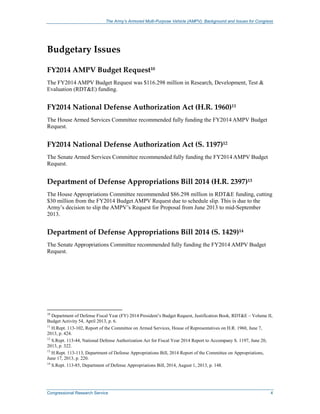 The Army’s Armored Multi-Purpose Vehicle (AMPV): Background and Issues for Congress
Congressional Research Service 4
Budgetary Issues
FY2014 AMPV Budget Request10
The FY2014 AMPV Budget Request was $116.298 million in Research, Development, Test &
Evaluation (RDT&E) funding.
FY2014 National Defense Authorization Act (H.R. 1960)11
The House Armed Services Committee recommended fully funding the FY2014 AMPV Budget
Request.
FY2014 National Defense Authorization Act (S. 1197)12
The Senate Armed Services Committee recommended fully funding the FY2014 AMPV Budget
Request.
Department of Defense Appropriations Bill 2014 (H.R. 2397)13
The House Appropriations Committee recommended $86.298 million in RDT&E funding, cutting
$30 million from the FY2014 Budget AMPV Request due to schedule slip. This is due to the
Army’s decision to slip the AMPV’s Request for Proposal from June 2013 to mid-September
2013.
Department of Defense Appropriations Bill 2014 (S. 1429)14
The Senate Appropriations Committee recommended fully funding the FY2014 AMPV Budget
Request.
10
Department of Defense Fiscal Year (FY) 2014 President’s Budget Request, Justification Book, RDT&E – Volume II,
Budget Activity 54, April 2013, p. 6.
11
H.Rept. 113-102, Report of the Committee on Armed Services, House of Representatives on H.R. 1960, June 7,
2013, p. 424.
12
S.Rept. 113-44, National Defense Authorization Act for Fiscal Year 2014 Report to Accompany S. 1197, June 20,
2013, p. 322.
13
H.Rept. 113-113, Department of Defense Appropriations Bill, 2014 Report of the Committee on Appropriations,
June 17, 2013, p. 220.
14
S.Rept. 113-85, Department of Defense Appropriations Bill, 2014, August 1, 2013, p. 148.
 