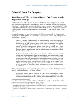 The Army’s Armored Multi-Purpose Vehicle (AMPV): Background and Issues for Congress
Congressional Research Service 5
Potential Issue for Congress
Should the AMPV Be the Army’s Number One Combat Vehicle
Acquisition Priority?
The Ground Combat Vehicle (GCV) Program15
is the Army’s proposed replacement combat
vehicle for the Bradley Infantry Fighting Vehicle in ABCTs and is the self-described centerpiece
of the Army’s overall combat vehicle modernization strategy. In terms of priority, the GCV is the
Army’s first combat vehicle acquisition priority, while the AMPV is the Army’s second priority.16
The Government Accountability Office (GAO) estimates GCV’s total program cost at $37.923
billion.17
Some analysts suggest the Army’s emphasis on the GCV is misguided. In the Congressional
Budget Office’s (CBO’s) April 2013 report “The Army’s Ground Combat Vehicle Program and
Alternatives,” CBO notes:
As the GCV program is now constituted, the new vehicle would replace only a fraction of
the Army’s combat equipment. And some analysts assert that the vehicles slated for
replacement are not those that should be first in line. Specifically, according to the Army’s
current plan, the GCVs will replace the 61 Bradley vehicles that are configured as IFVs in
each of the Army’s armored combat brigades. Those vehicles represent only a small
portion—18 percent—of the 346 armored combat vehicles in each armored combat brigade.
Moreover, armored combat brigades made up only one-third of the Army’s total combat
brigades at the end of 2012.
Furthermore, the GCVs are scheduled to replace vehicles that are far fromthe oldest armored
vehicles in the armored combat brigades. The more numerous M113- based vehicles—which
constitute more than 30 percent of the armored combat vehicles in an armored combat
brigade—are far older, both in terms of age of design and chronological age. The M113 was
designed in the wake of the Korean War as an armored personnel carrier intended to protect
soldiers from small-arms fire, artillery fragments, and the effects of nuclear weapons. Those
vehicles are not worth upgrading, in the Army’s estimation, and the service stopped doing so
in 2007. As a result, the Army’s M113-based vehicles were, on average, 13 years old at the
end of 2012.18
Others, noting anticipated future defense budget reductions, also question the Army’s combat
vehicles acquisition priorities. One article suggests:
With defense spending expected to decline, the AMPV, along with the Ground Combat
Vehicles, is seen as one of the last opportunities for the Army and industry to launch a major
vehicle acquisition program. The GCV, however, was dealt a setback recently when Army
15
For additional information on the GCV, see CRS Report R41597, The Army’s Ground Combat Vehicle (GCV)
Program: Background and Issues for Congress, by Andrew Feickert.
16
Army Equipment Modernization Plan 2013, June 20, 2012, pp. 10-11.
17
United States Government Accountability Office, Defense Acquisitions: Assessments of Selected Weapon Programs,
GAO-13-294SP, March 2013, p. 141.
18
Congressional Budget Office (CBO), “The Army’s Ground Combat Vehicle Program and Alternatives,” April 2013,
p. 15.
 