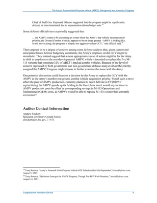 The Army’s Armored Multi-Purpose Vehicle (AMPV): Background and Issues for Congress
Congressional Research Service 6
Chief of Staff Gen. Raymond Odierno suggested that the program might be significantly
delayed or even terminated due to sequestration-driven budget cuts.19
Some defense officials have reportedly suggested that:
... the AMPV seems to be ascending at a time when the Army’s top vehicle modernization
priority, the Ground Combat Vehicle, appears to be on shaky ground. “AMPV is looking like
it will move along; the program is simply less aggressive than GCV,” one official said.20
There appears to be a degree of concern among some defense analysts that, given current and
anticipated future defense budgetary constraints, the Army’s emphasis on the GCV might be
unrealistic. They instead suggest that a more appropriate course of action might be for the Army
to shift its emphasis to the non-developmental AMPV, which is intended to replace the five M-
113 variants that constitute 32% of ABCT’s tracked combat vehicles. Because of the level of
concern expressed by both government and non-government defense analysts about the priority
assigned the AMPV, Congress might choose to further examine this issue with the Army.
One potential discussion could focus on a decision by the Army to replace the GCV with the
AMPV as the Army’s number one ground combat vehicle acquisition priority. Would such a move
affect the pace of AMPV production, currently planned to reach full rate in FY2020? If
reprioritizing the AMPV speeds up its fielding to the force, how much would any increase in
AMPV production costs be offset by corresponding savings in M-113 Operations and
Maintenance (O&M) costs, as AMPVs would be able to replace M-113s sooner than currently
envisioned?
Author Contact Information
Andrew Feickert
Specialist in Military Ground Forces
afeickert@crs.loc.gov, 7-7673
19
Tony Bertuca, “Army’s Armored Multi-Purpose Vehicle RFP Scheduled for Mid-September,”InsideDefense.com,
August 9, 2013.
20
Tony Bertuca, “Optimism Emerges for AMPV Program, Though Pre-RFP Work Remains,” InsideDefense.com,
August 16, 2013.
 