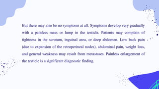 But there may also be no symptoms at all. Symptoms develop very gradually
with a painless mass or lump in the testicle. Patients may complain of
tightness in the scrotum, inguinal area, or deep abdomen. Low back pain
(due to expansion of the retroperineal nodes), abdominal pain, weight loss,
and general weakness may result from metastases. Painless enlargement of
the testicle is a significant diagnostic finding.
 
