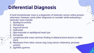 A hard intratesticular mass is a diagnostic of testicular cancer unless proven
otherwise. However, some other diagnoses to consider while evaluating a
testicular mass include:
1. Epididymo-orchitis
2. Hematoma
3. Inguinal hernia
4. Hydrocele
5. Spermatocele or epididymal head cyst
6. Varicocele
7. Lymphoma (the most common finding in bilateral testis lesions in older
men)
8. Metastasis from other cancers (eg, lung cancer, melanoma, prostate
cancer)
9. Syphilitic gumma
Diferential Diagnosis
 