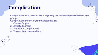 Complications due to testicular malignancy can be broadly classified into two
groups:
Complications secondary to the disease itself:
1. Chronic fatigue
2. Anxiety disorders
3. Metastatic complications
4. Venous thromboembolism
Complication
 
