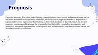 Prognosis
Prognosis is majorly determined by the histology, extent of distant tumor spread, and extent of tumor marker
elevations. For men with disseminated seminomas, the main adverse prognostic variable is the presence of
metastases to visceral organs other than the lungs. A tumor that originated in the mediastinum has a worse
prognosis when compared to a tumor that originated within the testicle. Nonetheless, even patients with
widespread metastases at presentation, including those with brain metastases, may have a curable disease and
should be treated with this intent.
 