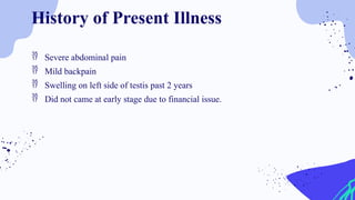  Severe abdominal pain
 Mild backpain
 Swelling on left side of testis past 2 years
 Did not came at early stage due to financial issue.
History of Present Illness
 