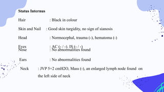 Status Internus
Hair : Black in colour
Skin and Nail : Good skin turgidity, no sign of sianosis
Head : Normocephal, trauma (-), hematoma (-)
Eyes : AC (- / -). IS (- / -)
Nose : No abnormalities found
Ears : No abnormalities found
Neck : JVP 5+2 cmH2O, Mass (-), an enlarged lymph node found on
the left side of neck
 