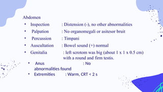 Abdomen
• Inspection : Distension (-), no other abnormalities
• Palpation : No organomegali or asitesor bruit
• Percussion : Timpani
• Auscultation : Bowel sound (+) normal
• Genitalia : left scrotom was big (about 1 x 1 x 0.5 cm)
with a round and firm testis.
• Anus : No
abnormalities found
• Extremities : Warm, CRT < 2 s
 