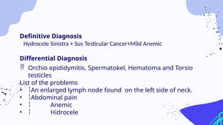 Definitive Diagnosis
Hydrocele Sinistra + Sus Testicular Cancer+Mild Anemic
Differential Diagnosis
 Orchio epididymitis, Spermatokel, Hematoma and Torsio
testicles
List of the problems
• An enlarged lymph node found on the left side of neck.
• Abdominal pain
•  Anemic
•  Hidrocele
 