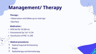 Therapy :
• Observation and follow up on vital sign
• Bed Rest
Medication :
• IVFD KA EN 1B 500 mL
• Paracetamol Syr 3x1 ½ Cth
• Transfusion of PRC 1x 200
• Medical procedures
 Radical Inguinal Orchiectomy
 Biopsi
 Radiotherapy and Kemotherapy
Management/ Therapy
 