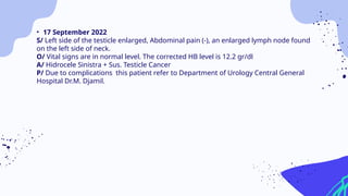 • 17 September 2022
S/ Left side of the testicle enlarged, Abdominal pain (-), an enlarged lymph node found
on the left side of neck.
O/ Vital signs are in normal level. The corrected HB level is 12.2 gr/dl
A/ Hidrocele Sinistra + Sus. Testicle Cancer
P/ Due to complications this patient refer to Department of Urology Central General
Hospital Dr.M. Djamil.
 