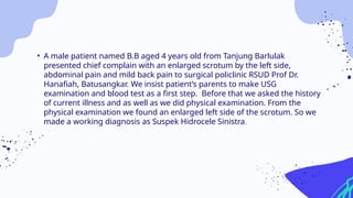 • A male patient named B.B aged 4 years old from Tanjung Barlulak
presented chief complain with an enlarged scrotum by the left side,
abdominal pain and mild back pain to surgical policlinic RSUD Prof Dr.
Hanafiah, Batusangkar. We insist patient’s parents to make USG
examination and blood test as a first step. Before that we asked the history
of current illness and as well as we did physical examination. From the
physical examination we found an enlarged left side of the scrotum. So we
made a working diagnosis as Suspek Hidrocele Sinistra.
 