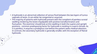• A hydrocele is an abnormal collection of serous fluid between the two layers of tunica
vaginalis of testis. It can either be congenital or acquired.
• The majority of patients with hydrocele present with the complaint of painless scrotal
swelling rendering the testes impalpable with positive transillumination and
fluctuation. The examiner should look at this swelling in both the supine and upright
positions. common predisposing factor for hydrocele is residing in a warm climate. As
it is painless, it acquires a prodigious size before the patient seeks medical attention.
In contrast, the secondary hydrocele is generally smaller, with the exception of filarial
hydrocele.
 