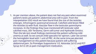 1. As per mention above, the patient does not feel any pain when examined
patient’s testis yet patient’s abdominal area still in pain. From the
interpretation USG result we have found that the size of the testicles
enlarges. Inhomogenic parencymal ecoscult. Calsified solid lesion filled
the testicles (s) with fluid. Vascular flow in the testicular parenchyma
increases. In the findings they have mentioned left testicular solid
calcified mass, DD/ Teratoma, Germ cell tumor and Hydrocele Sinistra.
Then the lab test result findings mentioned the patient suffering mild
anemia as well. So we consult child specialist for opinion. Later we correct
the hemoglobin level with 1 unit of PRC. At the same time,we planned
pain management on this patient because patient still suffering
abdominal pain. So Pronalges Suppositoria 1/2, Ketorolac 2x1/2 and PCT
Syrup 3x1/2 cth as pain management medication.
 