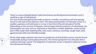 There is a new enlarged lymph node found when we did physical examination and it
could be a sign of metastases.
The size of the enlarged lymph node as big as a marble, consistency soft and spongy
found on left side of the patient’s neck. The classic presentation of testicular tumor is a
swollen, painless and hard testis in a man in the third of fourth decade of his life.
Depending on the amount of disease, clinical stage and the presence of metastases, the
presentation can vary such as: Dull ache or heaviness in lower abdomen, acute scrotal
pain (10%), lower limb swelling (5%), neck mass, anorexia, vomiting, cough, back ache,
gynecomastia (5%) and infertility (rarely).
In the early stage, patients may have no symptoms at all and their cancer may be found
incidentally during routine physical exams. The clinical symptoms has indicates that it
could be testicular cancer. The diagnosis of testicular cancer is based on physical exams
and ultrasound findings.
 
