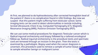 At first, we planned to do hydrocelectomy after corrected hemoglobin level of
the patient if there is no complication found in USG findings. But now we
suspect that this patient might suffering from testicular cancer. Some
imaging tests can be used to detect abnormalities in testicle including,
Scrotal Ultrasound, Chest X-ray, Computed Tomography (CT), Magnetic
Resonance Imaging (MRI), Positron Emission Tomography (PET).
We can use some medical procedures for diagnosis Testicular cancer which is
Radical inguinal orchiectomy and biopsy followed by a tailored oncological
follow-up. Radical inguinal orchiectomy is the procedure testis and spermatic
cord are removed through an incision in the groin. Then the testis is
examined by a pathologist. Biopsy used when the cancer diagnosis is
uncertain, this procedure used to remove a sample of tumor tissue and test
te sample wheather benign or malignant tumor.
 