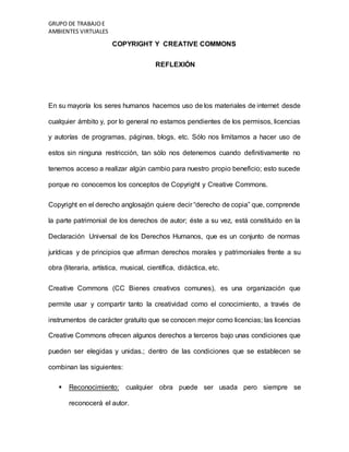 GRUPO DE TRABAJOE
AMBIENTES VIRTUALES
COPYRIGHT Y CREATIVE COMMONS
REFLEXIÓN
En su mayoría los seres humanos hacemos uso de los materiales de internet desde
cualquier ámbito y, por lo general no estamos pendientes de los permisos, licencias
y autorías de programas, páginas, blogs, etc. Sólo nos limitamos a hacer uso de
estos sin ninguna restricción, tan sólo nos detenemos cuando definitivamente no
tenemos acceso a realizar algún cambio para nuestro propio beneficio; esto sucede
porque no conocemos los conceptos de Copyright y Creative Commons.
Copyright en el derecho anglosajón quiere decir “derecho de copia” que, comprende
la parte patrimonial de los derechos de autor; éste a su vez, está constituido en la
Declaración Universal de los Derechos Humanos, que es un conjunto de normas
jurídicas y de principios que afirman derechos morales y patrimoniales frente a su
obra (literaria, artística, musical, científica, didáctica, etc.
Creative Commons (CC Bienes creativos comunes), es una organización que
permite usar y compartir tanto la creatividad como el conocimiento, a través de
instrumentos de carácter gratuito que se conocen mejor como licencias; las licencias
Creative Commons ofrecen algunos derechos a terceros bajo unas condiciones que
pueden ser elegidas y unidas.; dentro de las condiciones que se establecen se
combinan las siguientes:
 Reconocimiento: cualquier obra puede ser usada pero siempre se
reconocerá el autor.
 