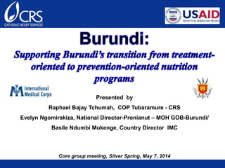 Presented by
Raphael Bajay Tchumah, COP Tubaramure - CRS
Evelyn Ngomirakiza, National Director-Pronianut – MOH GOB-Burundi/
Basile Ndumbi Mukenge, Country Director IMC
Core group meeting, Silver Spring, May 7, 2014
 