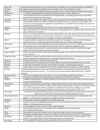 Herbicide a substancethat is toxic to plants and is used to destroy unwanted plant.also commonly known as weedkiller
Humidity Halumigmig a quantity representing the amount of water vapor in the atmosphere or a gas
Hybrid the offspringof two plants of different species or varieties,such as a mule (a hybrid of a donkey and a horse).
Hydroponics is a method of growing plants using mineral nutrientsolutions,in water, without soil
Inorganic not havingthe structure or characteristicsof livingorganisms. is growing agricultureby usingsynthetic
products such as pesticides and chemicals
Internode a part or spacebetween two nodes, knots, or joints,as the portion of a plantstem between two nodes.
Leeching leaching refers to the loss of water-solubleplantnutrients from the soil,due to rain and irrigation.Soil
structure, crop planting,type and application rates of fertilizers,and other factors aretaken into accountto
avoid excessivenutrient loss.
Lodging is the collapseor bendingof the stem when itcan no longer supportits own weight
Media Often also referred to as “substrate” or “potting soil”,a growingmedium is a material,other than soil on the
spot, in which plants aregrown.
Monocot Any of a class of angiospermplants havinga singlecotyledon in the seed. Monocotyledons have leaves with
parallel veins,flower parts in multiples of three, and fibrous rootsystems. Their primary vascular bundles are
scattered throughout the stem, not arranged in a ringas in eudicotyledons.
Mulch s a layer of material applied to the surfaceof an area of soil.Its purposeis any or all of the following:to
conserve moisture. to improve the fertility and health of the soil.to reduce weed growth.
Olericulture Olericultureis thescienceof vegetable growing, dealingwith the culture of non-woody (herbaceous) plants
for food. Olericultureis theproduction of plants for useof the edibleparts.Vegetable crops
Organ is a collection of tissues joined in a structural unitto serve a common function. A planthas two organ
systems: 1) the shoot system, and 2) the root system
Organic matter Combiningcompost, plantor animal materials/waste,or green manure with soil will increasethe amount of
humus in the soil
Organic farming is a method of crop and livestock production that involves much more than choosingnot to usepesticides,
fertilizers,genetically modified organisms,antibioticsand growth hormones.
Perennial havinga lifecyclethat is more than two years long
Pesticide a substanceused for destroyinginsects or other organisms harmful to cultivated plants or to animals.
Plowing an agricultural implementused for cutting, lifting,turningover, and partly pulverizingsoil
Ratoon a new shootor sproutspringingfrom the baseof a crop plant,especially sugarcane,after cropping
Pruning s removing selectiveparts of a tree to ensure healthier growth. to ensure that all essential nutrients are
reachingevery partof the structure. To trim parts of a tree that has been affected by fungi or is dead or
decayed
Residual fertility the level of availableplantnutrients which a soil can providewithoutadditional fertilizers
Rogue An organism,especially a plant,thatshows an undesirablevariation froma standard.
Rotation a method of farmingwhere a number of different plants aregrown one after the other on a field so that the
soil stays healthy and fertile
Scarification in botany involves weakening, opening, or otherwise alteringthe coat of a seed to encourage germination.
Seedbed seedlingbed is the local soil environmentin which seeds are planted. Often itcomprises not only the soil but
also a specially prepared cold frame, hotbed or raised bed used to grow the seedlings in a controlled
environment into larger young plants before transplantingthem into a garden or field.1;1;1
Pollination is the transfer of pollen from the male parts of a flower to the female parts of a flower of the same species,
which results in fertilization of plant ovaries and the production of seeds.
Sexual reproduction is a form of reproduction where two distincttypes of specialized reproductive cells called gametes fuse
together, involvinga female's largeovum(or egg) and a male's smaller sperm
Sidedress An application of fertilizer between the rows of growing crops
Tillage Loosen soil massto facilitategood oot development, incorporates OMand fertilizers to the soil,killsweed
and pest, facilitates good water movement
Venation the arrangement of veins in a leaf ex rotate, parallel,palmate
Weed a wild plantgrowing where it is not wanted and in competition with cultivated plants.
Grass,sedge and broad leaves
Yield (also known as "agricultural output"the full amountof an agricultural or industrial product
Trellis a framework of lightwooden or metal bars,chiefly used as a support for fruittrees or climbingplants.
Windbreak or shelterbelt is a plantation usually madeup of one or more rows of trees or shrubs planted in such a
manner as to provideshelter from the wind and to protect soil fromerosion
Harrowing is an implement for breakingup and smoothing out the surfaceof the soil
 