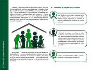 Curso
Censo
Escolar
da
Educação
Básica
10
Também é realizado no País o Censo Suas (Sistema Único de
Assistência Social), por meio de uma parceria entre a Secretaria
Nacional de Assistência Social (SNAS) e a Secretaria de Avalia-
ção e Gestão da Informação (Sagi). Realizado anualmente, des-
de o ano de 2007, e regulamentado pelo Decreto n° 7.334, de
19 de outubro de 2010, este censo tem o objetivo de produzir
dados referentes às atividades do Suas, possibilitando observar
a execução das ações do sistema e apontar para os aperfeiçoa-
mentos necessários.
A contagem e a organização racional de informações acerca
de populações e eventos, naturais e sociais, por meio dos cen-
sos, precedem as técnicas de análise da estatística descritiva,
as quais terão o objetivo de simplificar a informação daquele
particular conjunto de valores e serão fonte representativa da
realidade.
1.2 Finalidade de um processo censitário
Mas, afinal de contas, qual a finalidade de um
censo? Por que é tão importante reunir infor-
mações sobre as populações, os territórios, as
cidades, as paisagens, as condições de vida das
pessoas?
A finalidade de qualquer censo é levantar dados
estatísticos capazes de exibir o panorama de
uma determinada área em um dado momento
histórico e, a partir desse panorama, prover sub-
sídios para a análise, formulação, planejamento,
implementação, monitoramento, acompanha-
mento, desenvolvimento e avaliação de políti-
cas públicas.
Estamos aqui falando sobre políticas públicas,
mas afinal o que são políticas públicas4?
 