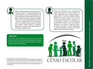 Unidade
I
–
Censo:
fonte
indispensável
para
estabelecer
políticas
públicas
11
Políticas públicas podem ser entendidas como o
“Estado em ação”5 ; é o Estado implantando um
projeto de governo, por meio de programas, de
ações voltadas para setores específicos da socie-
dade. As políticas públicas são aqui compreen-
didas como as de responsabilidade do Estado
– quanto à implementação e à manutenção a
partir de um processo de tomada de decisões
que envolvem órgãos públicos e diferentes
organismos e agentes da sociedade relaciona-
dos à política implementada.
Saiba mais!
Para ampliar seus conhecimentos sobre esse assunto, você
poderá consultar o Curso Competências Básicas do Programa
Formação pela Escola (FNDE), que aborda o apoio às políticas
públicas para a educação básica.
Muito bem! Certamente não conseguiremos
esgotar esse assunto, mas esses conceitos são
muito importantes para compreendermos a
relação entre os censos e as políticas públicas.
Retomando a nossa conversa... Como vocês já
notaram, atualmente, existem inúmeros cen-
sos específicos, constantes ou esporádicos, de
periodicidade variável ou não, cujo objetivo
abrange os mais diversos campos de interes-
se humano, tais como: os censos demográfico
e agropecuário (IBGE), os censos da educação
básica e da educação superior (Inep).
4
Fonte: Políticas Públicas: uma revisão da literatura, de Souza (2006). Disponível em: <http://www.scielo.
br/pdf/soc/n16/a03n16>. Veja também: As políticas públicas e o direito Administrativo, do Módulo II:
Instrumentos do Processo Orçamentário do curso Orçamento Público, de Bucci, 1996 apud Machado 2014.
5
Fonte: GOBERT, Muller, 1987 apud HÖFLING, Eloisa de Mattos, 2001. Estado e Políticas (Públicas) Sociais.
Cadernos Cedes, ano XXI, nº 55, novembro/2001. Disponível em: <http://www.scielo.br/pdf/ccedes/
v21n55/5539.pdf>.
 