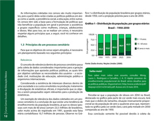 Curso
Censo
Escolar
da
Educação
Básica
12
As informações coletadas nos censos são muito importan-
tes, pois a partir delas serão criadas as políticas públicas em áre-
as como a saúde, a previdência social, a educação, entre outras.
Os censos têm sido a base para a formulação de políticas que
irão beneficiar a população em geral e promover a assistência
a grupos específicos como mulheres, crianças, adolescentes
e idosos. Mas para isso, ao se realizar um censo, é necessário
respeitar alguns princípios que, a seguir, você irá conhecer em
detalhes.
1.3 Princípios de um processo censitário
Para que os objetivos do censo sejam atingidos, é necessário
um planejamento baseado nos seguintes princípios:
Relevância
O conceito de relevância dentro do processo censitário passa
pela coleta de dados considerados importantes para a geração
de informações que apoiarão políticas públicas, as quais têm
por objetivo satisfazer as necessidades dos usuários – a socie-
dade civil, instituições de educação, administração pública e
organismos internacionais.
Considerando a existência de interesses diversos dentro de
uma sociedade e os custos envolvidos na produção, tratamento
e divulgação de estatísticas oficiais, é importante que os obje-
tos a serem pesquisados sejam relevantes para a produção de
estatísticas.
Um exemplo de relevância dos dados coletados em um pro-
cesso censitário é a conclusão de que existe uma tendência de
envelhecimento da população brasileira, já que os idosos (pes-
soas com mais de 60 anos) somam 23,5 milhões de brasileiros,
valor muito acima do registrado em 1991, quando esta faixa
etária contabilizava 10,7 milhões de pessoas. Observe no Grá-
fico 1 a distribuição da população brasileira por grupos etários,
desde 1950, com a projeção prevista para o ano de 2050.
Fonte: Dados brutos, Nações Unidas (2000).
Em
porcentagem
1950 1975 2000 2025 2050
0 - 14 anos
15 - 64 anos
65 anos e mais
100,00
75,0
50,0
25,0
0,0
Gráfico1–Distribuiçãodapopulação,porgruposetários
Brasil – 1950-2050
55,5 55,8 65,5
68,4
62,9
Saiba mais!
Para saber mais sobre esse assunto, consulte: Wong,
Laura L. Rodríguez e Carvalho, J. A. O rápido processo de
envelhecimento populacional do Brasil: sérios desafios para
as políticas públicas. Disponível em: http://www.scielo.br/pdf/
rbepop/v23n1/v23n1a02.pdf. Acesso em: 8 maio 2014.
Percebe-se que a população de idosos em 2050 no Brasil,
destacada no gráfico pela parte de cor verde mais escuro, terá
mais que o dobro do tamanho, situação inversamente propor-
cional ao da população de zero a quatorze anos que, represen-
tada no gráfico pela cor verde claro, cairá pela metade em 2050
comparada ao ano de 1950.
Essa conclusão somente foi possível devido à coleta da
 