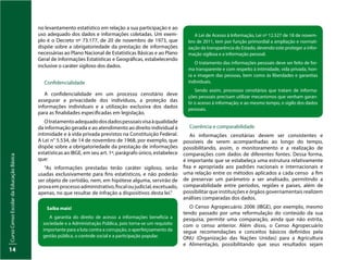 Curso
Censo
Escolar
da
Educação
Básica
14
no levantamento estatístico em relação a sua participação e ao
uso adequado dos dados e informações coletadas. Um exem-
plo é o Decreto nº 73.177, de 20 de novembro de 1973, que
dispõe sobre a obrigatoriedade da prestação de informações
necessárias ao Plano Nacional de Estatísticas Básicas e ao Plano
Geral de Informações Estatísticas e Geográficas, estabelecendo
inclusive o caráter sigiloso dos dados.
Confidencialidade
A confidencialidade em um processo censitário deve
assegurar a privacidade dos indivíduos, a proteção das
informações individuais e a utilização exclusiva dos dados
para as finalidades especificadas em legislação.
Otratamentoadequadodosdadospessoaisvisaàqualidade
da informação gerada e ao atendimento ao direito individual à
intimidade e à vida privada previstos na Constituição Federal.
A Lei n° 5.534, de 14 de novembro de 1968, por exemplo, que
dispõe sobre a obrigatoriedade da prestação de informações
estatísticas ao IBGE, em seu art. 1º, parágrafo único, estabelece
que:
"As informações prestadas terão caráter sigiloso, serão
usadas exclusivamente para fins estatísticos, e não poderão
ser objeto de certidão, nem, em hipótese alguma, servirão de
provaemprocessoadministrativo,fiscaloujudicial,excetuado,
apenas, no que resultar de infração a dispositivos desta lei."
Saiba mais!
A garantia do direito de acesso a informações beneficia a
sociedade e a Administração Pública, pois torna-se um requisito
importante para a luta contra a corrupção, o aperfeiçoamento da
gestão pública, o controle social e a participação popular.
A Lei de Acesso à Informação, Lei nº 12.527 de 18 de novem-
bro de 2011, tem por função primordial a ampliação e normati-
zação da transparência do Estado, devendo este proteger a infor-
mação sigilosa e a informação pessoal.
O tratamento das informações pessoais deve ser feito de for-
ma transparente e com respeito à intimidade, vida privada, hon-
ra e imagem das pessoas, bem como às liberdades e garantias
individuais.
Sendo assim, processos censitários que tratam de informa-
ções pessoais precisam utilizar mecanismos que venham garan-
tir o acesso à informação; e ao mesmo tempo, o sigilo dos dados
pessoais.
Coerência e comparabilidade
As informações censitárias devem ser consistentes e
possíveis de serem acompanhadas ao longo do tempo,
possibilitando, assim, o monitoramento e a realização de
comparações com dados de diferentes fontes. Dessa forma,
é importante que se estabeleça uma estrutura relativamente
fixa e apropriada aos padrões nacionais e internacionais e
uma relação entre os métodos aplicados a cada censo a fim
de preservar um parâmetro a ser analisado, permitindo a
comparabilidade entre períodos, regiões e países, além de
possibilitar que instituições e órgãos governamentais realizem
análises comparadas dos dados.
O Censo Agropecuário 2006 (IBGE), por exemplo, mesmo
tendo passado por uma reformulação do conteúdo da sua
pesquisa, permite uma comparação, ainda que não estrita,
com o censo anterior. Além disso, o Censo Agropecuário
segue recomendações e conceitos básicos definidos pela
ONU (Organização das Nações Unidas) para a Agricultura
e Alimentação, possibilitando que seus resultados sejam
 