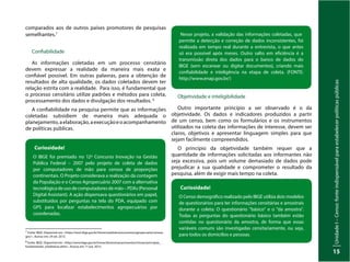 Unidade
I
–
Censo:
fonte
indispensável
para
estabelecer
políticas
públicas
15
comparados aos de outros países promotores de pesquisas
semelhantes.7
Confiabilidade
As informações coletadas em um processo censitário
devem expressar a realidade da maneira mais exata e
confiável possível. Em outras palavras, para a obtenção de
resultados de alta qualidade, os dados coletados devem ter
relação estrita com a realidade. Para isso, é fundamental que
o processo censitário utilize padrões e métodos para coleta,
processamento dos dados e divulgação dos resultados. 8
A confiabilidade na pesquisa permite que as informações
coletadas subsidiem de maneira mais adequada o
planejamento,aelaboração,aexecuçãoeoacompanhamento
de políticas públicas.
Curiosidade!
O IBGE foi premiado no 12º Concurso Inovação na Gestão
Pública Federal – 2007 pelo projeto de coleta de dados
por computadores de mão para censos de proporções
continentais. O Projeto considerava a realização da contagem
da População e o Censo Agropecuário 2007 com a alternativa
tecnológicadeusodecomputadoresdemão–PDAs(Personal
Digital Assistant). A ação dispensava questionários em papel,
substituídos por perguntas na tela do PDA, equipado com
GPS para localizar estabelecimentos agropecuários por
coordenadas.
7
Fonte: IBGE. Disponível em: <https://ww2.ibge.gov.br/home/estatistica/economia/agropecuaria/censoa-
gro/>. Acesso em: 29 set. 2013.
8
Fonte: IBGE. Disponível em: <http://www.ibge.gov.br/home/disseminacao/eventos/missao/principios_
fundamentais_estatisticas.shtm>. Acesso em: 1º out. 2013.
Nesse projeto, a validação das informações coletadas, que
permite a detecção e correção de dados inconsistentes, foi
realizada em tempo real durante a entrevista, o que antes
só era possível após meses. Outro salto em eficiência é a
transmissão direta dos dados para o banco de dados do
IBGE (sem escanear ou digitar documentos), criando mais
confiabilidade e inteligência na etapa de coleta. (FONTE:
http://www.enap.gov.br/)
Objetividade e inteligibilidade
Outro importante princípio a ser observado é o da
objetividade. Os dados e indicadores produzidos a partir
de um censo, bem como os formulários e os instrumentos
utilizados na coleta das informações de interesse, devem ser
claros, objetivos e apresentar linguagem simples para que
sejam facilmente compreendidos.
O princípio da objetividade também requer que a
quantidade de informações solicitadas aos informantes não
seja excessiva, pois um volume demasiado de dados pode
prejudicar a sua qualidade e comprometer o resultado da
pesquisa, além de exigir mais tempo na coleta.
Curiosidade!
O Censo demográfico realizado pelo IBGE utiliza dois modelos
de questionários para ter informações censitárias e amostrais
durante a coleta: O questionário ”básico” e o "da amostra".
Todas as perguntas do questionário básico também estão
contidas no questionário da amostra, de forma que essas
variáveis comuns são investigadas censitariamente, ou seja,
para todos os domicílios e pessoas.
 