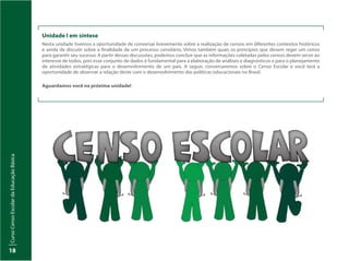 Curso
Censo
Escolar
da
Educação
Básica
18
Unidade I em síntese
Nesta unidade tivemos a oportunidade de conversar brevemente sobre a realização de censos em diferentes contextos históricos
e ainda de discutir sobre a finalidade de um processo censitário. Vimos também quais os princípios que devem reger um censo
para garantir seu sucesso. A partir dessas discussões, podemos concluir que as informações coletadas pelos censos devem servir ao
interesse de todos, pois esse conjunto de dados é fundamental para a elaboração de análises e diagnósticos e para o planejamento
de atividades estratégicas para o desenvolvimento de um país. A seguir, conversaremos sobre o Censo Escolar e você terá a
oportunidade de observar a relação deste com o desenvolvimento das políticas educacionais no Brasil.
Aguardamos você na próxima unidade!
 