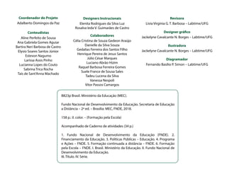 Coordenador do Projeto
Adalberto Domingos da Paz
		
Conteudistas
Aline Perfeito de Sousa
Ana Gabriela Gomes Aguiar
Bartira Neri Barbosa de Castro
Elysio Soares Santos Júnior
Estevon Nagumo
Larissa Assis Pinho
Lucianna Lopes do Couto
Sabrina Trica Rocha
Taís de Sant'Anna Machado
B823p Brasil. Ministério da Educação (MEC).
Fundo Nacional de Desenvolvimento da Educação. Secretaria de Educação
a Distância – 2ª ed. – Brasília: MEC, FNDE, 2018.
158 p.: il. color. – (Formação pela Escola)
Acompanhado de Caderno de atividades (34 p.)
1. Fundo Nacional de Desenvolvimento da Educação (FNDE). 2.
Financiamento da Educação. 3. Políticas Públicas – Educação. 4. Programa
e Ações – FNDE. 5. Formação continuada a distância – FNDE. 6. Formação
pela Escola – FNDE. I. Brasil. Ministério da Educação. II. Fundo Nacional de
Desenvolvimento da Educação.
III. Título. IV. Série.
Designers Instrucionais
Elenita Rodrigues da Silva Luz
Rosalva Ieda V. Guimarães de Castro
Colaboradores
Célia Cristina de Souza Gedeon Araújo
Danielle da Silva Souza
Gedalias Ferreira dos Santos Filho
Henrique Pereira de Jesus Santos
Júlio César Marques
Luciano Abrão Hizim
Raquel Barbosa Ferreira Gomes
Suele France de Sousa Sales
Tadeu Lucena da Silva
Vanessa Nespoli
Vitor Passos Camargos
Revisora
Lívia Virginia G. T. Barbosa – Labtime/UFG
Designer gráfico
Jackelyne Cavalcante N. Borges – Labtime/UFG
Ilustradora
Jackelyne Cavalcante N. Borges – Labtime/UFG
Diagramador
Fernando Basílio P. Simon – Labtime/UFG
 