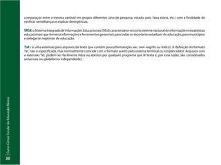Curso
Censo
Escolar
da
Educação
Básica
20
comparação entre a mesma variável em grupos diferentes (ano de pesquisa, estado, país, faixa etária, etc.) com a finalidade de
verificar semelhanças e explicar divergências.
SIEd:oSistemaIntegradodeInformaçõesEducacionais(SIEd)caracterizava-secomosistemanacionaldeinformaçõeseestatísticas
educacionais que fornecia informações e ferramentas gerenciais para todas as secretarias estaduais de educação, para municípios
e delegacias regionais de educação.
Txt.: é uma extensão para arquivos de texto que contém pouca formatação (ex.: sem negrito ou itálico). A definição do formato
Txt. não é especificada, mas normalmente coincide com o formato aceito pelo sistema terminal ou simples editor. Arquivos com
a extensão Txt. podem ser facilmente lidos ou abertos por qualquer programa que lê texto e, por essa razão, são considerados
universais (ou plataforma independente).
 