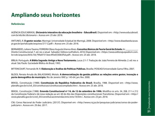 Ampliando
seus
horizontes
21
Ampliando seus horizontes
Referências
AGÊNCIA EDUCABRASIL. Dicionário interativo da educação brasileira – EducaBrasil. Disponível em: <http://www.educabrasil.
com.br/eb/dic/dicionario>. Acesso em: 25 abr. 2018.
ANTUNES, R. O gestor escolar. Maringá: Universidade Estadual de Maringá, 2008. Disponível em: <http://www.diaadiaeducacao.
pr.gov.br/portals/pde/arquivos/217-2.pdf>. Acesso em: 25 abr. 2018.
BERNARDES,JulianoTaveira;FERREIRAOlavoAugustoViannaAlves.ConceitosBásicosdeTeoriaGeraldoEstado.In:__________.
Direito Constitucional. 7. ed. rev. e atual. Salvador: Editora JusPodivm, 2018. Disponível em: <https://www.editorajuspodivm.com.
br/cdn/arquivos/643c7dc799a97313eec4f5e0330b5f5d.pdf>. Acesso em: 25 abr. 2018.
BÍBLIA. Português. A Bíblia Sagrada: Antigo e NovoTestamento. Lucas 2:1-7. Tradução de: João Ferreira de Almeida. 2. ed. rev. e
atual. São Paulo: Sociedade Bíblica do Brasil, 1993.
BITTENCOURT, Fernando M. R. Elaboração e Análise de Políticas Públicas. Brasília: POSEAD/Universidade Gama Filho, 2007.
BLOCK, Renata Arruda de; BALASSIANO, Moisés. A democratização da gestão pública: as relações entre gestor, inovação e
porte demográfico do município. Rio de Janeiro: RAP, p. 145-64, jan./fev. 2000.
BRASIL. Constituição (1988). Constituição da República Federativa do Brasil. Brasília, 1988. Disponível em: <http://www.
planalto.gov.br/ccivil_03/constituicao/constituicaocompilado.htm>. Acesso em: 25 abr. 2018.
BRASIL. Constituição (1988). Emenda Constitucional nº 14, de 12 de setembro de 1996. Modifica os arts. 34, 208, 211 e 212
da Constituição Federal e dá nova redação ao art. 60 do Ato das Disposições constitucionais Transitórias. Disponível em: <http://
www.planalto.gov.br/ccivil_03/constituicao/emendas/emc/emc14.htm>. Acesso em: 23 jan. 2018.
CNJ. Censo Nacional do Poder Judiciário. [2013?]. Disponível em: <http://www.cnj.jus.br/pesquisas-judiciarias/censo-do-poder-
judiciario>. Acesso em: 29 dez. 2017.
 