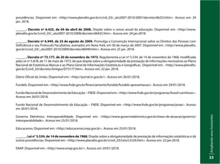 Ampliando
seus
horizontes
23
providências. Disponível em: <http://www.planalto.gov.br/ccivil_03/_ato2007-2010/2007/decreto/d6253.htm>. Acesso em: 29
jan. 2018.
______. Decreto nº 6.425, de 04 de abril de 2008. Dispõe sobre o censo anual da educação. Disponível em: <http://www.
planalto.gov.br/ccivil_03/_ato2007-2010/2008/decreto/d6425.htm>. Acesso em: 24 jan.2018.
______. Decreto nº 6.949, de 25 de agosto de 2009. Promulga a Convenção Internacional sobre os Direitos das Pessoas com
Deficiência e seu Protocolo Facultativo, assinados em Nova York, em 30 de março de 2007. Disponível em: <http://www.planalto.
gov.br/ccivil_03/_ato2007-2010/2009/decreto/d6949.htm>. Acesso em: 25 jan. 2018.
______. Decreto nº 73.177, de 20 de novembro de 1973. Regulamenta a Lei nº 5.534, de 14 de novembro de 1968, modificada
pela Lei nº 5.878, de 11 de maio de 1973, de que dispõe sobre a obrigatoriedade da prestação de informações necessárias ao Plano
Nacional de Estatísticas Básicas e ao Plano Geral de Informações Estatísticas e Geográficas. Disponível em: <http://www.planalto.
gov.br/Ccivil_03/decreto/Antigos/D73177.htm>. Acesso em: 22 jan. 2018.
Diário Oficial da União. Disponível em: <http://portal.in.gov.br/>. Acesso em 26/01/2018.
Fundeb. Disponível em: <http://www.fnde.gov.br/financiamento/fundeb/fundeb-apresentacao>. Acesso em 29/01/2018.
FundoNacionaldeDesenvolvimentodaEducação–FNDE.Disponívelem:<http://www.fnde.gov.br/programas/brasil-carinhoso>.
Acesso em 26/01/2018.
Fundo Nacional de Desenvolvimento da Educação – FNDE. Disponível em: <http://www.fnde.gov.br/programas/pnae>. Acesso
em 26/01/2018.
Governo Eletrônico. Interoperabilidade. Disponível em: <https://www.governoeletronico.gov.br/eixos-de-atuacao/governo/
interoperabilidade>. Acesso em 25/01/2018.
Educacenso. Disponível em: <http://educacenso.inep.gov.br>. Acesso em 25/01/2018.
______. Lei n° 5.534, de 14 de novembro de 1968. Dispõe sobre a obrigatoriedade de prestação de informações estatísticas e dá
outras providências. Disponível em: <http://www.planalto.gov.br/ccivil_03/Leis/L5534.htm>. Acesso em: 22 jan.2018.
ENAP. Disponível em: <http://www.enap.gov.br/>. Acesso em 29/01/2018.
 