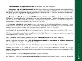 Ampliando
seus
horizontes
27
____. O ensino no Brasil: no quinquênio 1936-1940. Rio de Janeiro, 1942. 88 p. Boletim n. 25.
____. Portaria Inep nº 91, de 02 de fevereiro de 2017. Torna público os princípios fundamentais e boas práticas que orientam a
produção e divulgação das estatísticas educacionais oficiais produzidas pelo Inep. Brasília, 2017. Disponível em: <http://download.
inep.gov.br/educacao_basica/censo_escolar/legislacao/2017/portaria_inep_91_02022017_principios_fundamentais_
estatisticas_eduacionais.pdf>. Acesso em: 8 fev. 2018.
____. Portaria Inep nº 235, de 04 de agosto de 2011. Estabelece parâmetros para a validação e a publicação das informações
declaradas no Censo Escolar da Educação Básica com vistas ao controle da qualidade e define as atribuições dos responsáveis
pela declaração das informações. Disponível em: <http://download.inep.gov.br/educacao_basica/educacenso/legislacao_
documentos/2011/portaria_n235_04082011.pdf>. Acesso em: 8 fev. 2018.
____. Portaria nº 264, de 26 de março de 2007. Institui o dia Nacional do Censo Escolar da Educação Básica como a última
quarta- feira do mês de maio de cada ano. Disponível em: <http://download.inep.gov.br/educacao_basica/educacenso/
legislacao_documentos/2011/portaria_n264_dia_nacional_censo_2007.pdf> Acesso em: 8 fev. 2018.
____. Metodologia do Censo Escolar 2010. Controle da qualidade das estatísticas educacionais produzidas na DEED (mimeo).
INEP. Censo dos profissionais do Magistério da Educação Básica 2003. Disponível em: <http://www.publicacoes.inep.gov.br/
portal/download/431>. Acesso em: 29 dez. 2017.
LOPES, Eliane Marta Teixeira; GALVÃO, Ana Maria de Oliveira. História da Educação. Rio de Janeiro, DP&A, 2001.
MACHADO, Fernando Cesar Rocha (org.). Curso Orçamento Público. Módulo II – Instrumentos do Processo Orçamentário.
Ministério do Planejamento, Orçamento e Gestão. Brasília, 2014.
MDS. Censo SUAS – Institucional. Disponível em: <http://blog.mds.gov.br/redesuas/?cat=11>. Acesso em: 08 fev. 2018.
MENEZES, Ebenezer Takuno de; SANTOS, Thais Helena dos. Verbete educação básica. Dicionário Interativo da Educação
Brasileira - Educabrasil. São Paulo: Midiamix, 2001. Disponível em: <http://www.educabrasil.com.br/educacao-basica/>. Acesso
em: 25 de abr. 2018.
MÉNY, Ives; THOENIG, Jean Claude. Las Políticas Públicas. Barcelona: Ariel, 1992.
MEC. MINISTÉRIO DA EDUCAÇÃO. Plano Nacional da Educação. Disponível em: <http://pne.mec.gov.br/>. Acesso em: 26 jan. 2018.
 